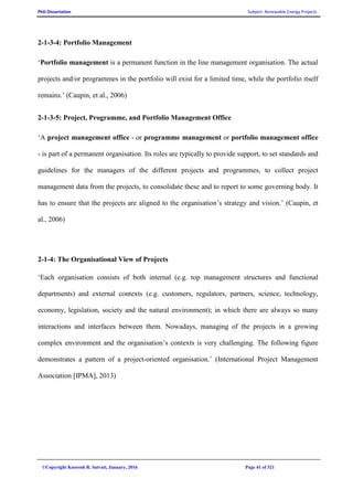PhD Dissertation Subject: Renewable Energy Projects
©Copyright Koorosh R. Satvati, January, 2016 Page 41 of 321
2-1-3-4: Portfolio Management
‘Portfolio management is a permanent function in the line management organisation. The actual
projects and/or programmes in the portfolio will exist for a limited time, while the portfolio itself
remains.’ (Caupin, et al., 2006)
2-1-3-5: Project, Programme, and Portfolio Management Office
‘A project management office - or programme management or portfolio management office
- is part of a permanent organisation. Its roles are typically to provide support, to set standards and
guidelines for the managers of the different projects and programmes, to collect project
management data from the projects, to consolidate these and to report to some governing body. It
has to ensure that the projects are aligned to the organisation’s strategy and vision.’ (Caupin, et
al., 2006)
2-1-4: The Organisational View of Projects
‘Each organisation consists of both internal (e.g. top management structures and functional
departments) and external contexts (e.g. customers, regulators, partners, science, technology,
economy, legislation, society and the natural environment); in which there are always so many
interactions and interfaces between them. Nowadays, managing of the projects in a growing
complex environment and the organisation’s contexts is very challenging. The following figure
demonstrates a pattern of a project-oriented organisation.’ (International Project Management
Association [IPMA], 2013)
 