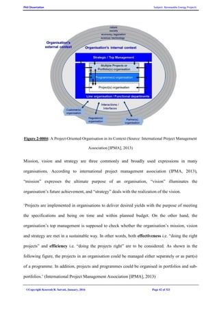 PhD Dissertation Subject: Renewable Energy Projects
©Copyright Koorosh R. Satvati, January, 2016 Page 42 of 321
Figure 2-0004: A Project-Oriented Organisation in its Context (Source: International Project Management
Association [IPMA], 2013)
Mission, vision and strategy are three commonly and broadly used expressions in many
organisations. According to international project management association (IPMA, 2013),
“mission” expresses the ultimate purpose of an organisation, “vision” illuminates the
organisation’s future achievement, and “strategy” deals with the realization of the vision.
‘Projects are implemented in organisations to deliver desired yields with the purpose of meeting
the specifications and being on time and within planned budget. On the other hand, the
organisation’s top management is supposed to check whether the organisation’s mission, vision
and strategy are met in a sustainable way. In other words, both effectiveness i.e. “doing the right
projects” and efficiency i.e. “doing the projects right” are to be considered. As shown in the
following figure, the projects in an organisation could be managed either separately or as part(s)
of a programme. In addition, projects and programmes could be organised in portfolios and sub-
portfolios.’ (International Project Management Association [IPMA], 2013)
 