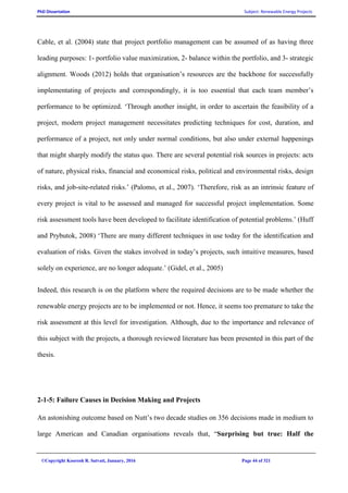 PhD Dissertation Subject: Renewable Energy Projects
©Copyright Koorosh R. Satvati, January, 2016 Page 44 of 321
Cable, et al. (2004) state that project portfolio management can be assumed of as having three
leading purposes: 1- portfolio value maximization, 2- balance within the portfolio, and 3- strategic
alignment. Woods (2012) holds that organisation’s resources are the backbone for successfully
implementating of projects and correspondingly, it is too essential that each team member’s
performance to be optimized. ‘Through another insight, in order to ascertain the feasibility of a
project, modern project management necessitates predicting techniques for cost, duration, and
performance of a project, not only under normal conditions, but also under external happenings
that might sharply modify the status quo. There are several potential risk sources in projects: acts
of nature, physical risks, financial and economical risks, political and environmental risks, design
risks, and job-site-related risks.’ (Palomo, et al., 2007). ‘Therefore, risk as an intrinsic feature of
every project is vital to be assessed and managed for successful project implementation. Some
risk assessment tools have been developed to facilitate identification of potential problems.’ (Huff
and Prybutok, 2008) ‘There are many different techniques in use today for the identification and
evaluation of risks. Given the stakes involved in today’s projects, such intuitive measures, based
solely on experience, are no longer adequate.’ (Gidel, et al., 2005)
Indeed, this research is on the platform where the required decisions are to be made whether the
renewable energy projects are to be implemented or not. Hence, it seems too premature to take the
risk assessment at this level for investigation. Although, due to the importance and relevance of
this subject with the projects, a thorough reviewed literature has been presented in this part of the
thesis.
2-1-5: Failure Causes in Decision Making and Projects
An astonishing outcome based on Nutt’s two decade studies on 356 decisions made in medium to
large American and Canadian organisations reveals that, “Surprising but true: Half the
 