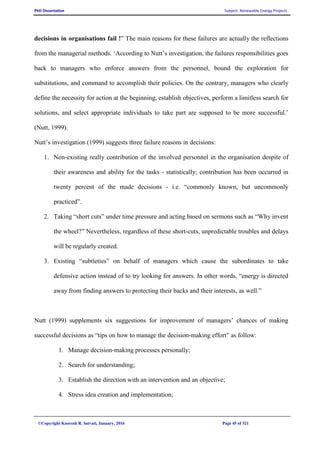 PhD Dissertation Subject: Renewable Energy Projects
©Copyright Koorosh R. Satvati, January, 2016 Page 45 of 321
decisions in organisations fail !” The main reasons for these failures are actually the reflections
from the managerial methods. ‘According to Nutt’s investigation, the failures responsibilities goes
back to managers who enforce answers from the personnel, bound the exploration for
substitutions, and command to accomplish their policies. On the contrary, managers who clearly
define the necessity for action at the beginning, establish objectives, perform a limitless search for
solutions, and select appropriate individuals to take part are supposed to be more successful.’
(Nutt, 1999).
Nutt’s investigation (1999) suggests three failure reasons in decisions:
1. Non-existing really contribution of the involved personnel in the organisation despite of
their awareness and ability for the tasks - statistically; contribution has been occurred in
twenty percent of the made decisions - i.e. “commonly known, but uncommonly
practiced”.
2. Taking “short cuts” under time pressure and acting based on sermons such as “Why invent
the wheel?” Nevertheless, regardless of these short-cuts, unpredictable troubles and delays
will be regularly created.
3. Existing “subtleties” on behalf of managers which cause the subordinates to take
defensive action instead of to try looking for answers. In other words, “energy is directed
away from finding answers to protecting their backs and their interests, as well.”
Nutt (1999) supplements six suggestions for improvement of managers’ chances of making
successful decisions as “tips on how to manage the decision-making effort” as follow:
1. Manage decision-making processes personally;
2. Search for understanding;
3. Establish the direction with an intervention and an objective;
4. Stress idea creation and implementation;
 