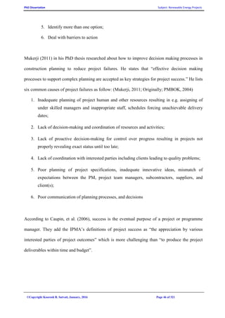 PhD Dissertation Subject: Renewable Energy Projects
©Copyright Koorosh R. Satvati, January, 2016 Page 46 of 321
5. Identify more than one option;
6. Deal with barriers to action
Mukerji (2011) in his PhD thesis researched about how to improve decision making processes in
construction planning to reduce project failures. He states that “effective decision making
processes to support complex planning are accepted as key strategies for project success.” He lists
six common causes of project failures as follow: (Mukerji, 2011; Originally; PMBOK, 2004)
1. Inadequate planning of project human and other resources resulting in e.g. assigning of
under skilled managers and inappropriate staff, schedules forcing unachievable delivery
dates;
2. Lack of decision-making and coordination of resources and activities;
3. Lack of proactive decision-making for control over progress resulting in projects not
properly revealing exact status until too late;
4. Lack of coordination with interested parties including clients leading to quality problems;
5. Poor planning of project specifications, inadequate innovative ideas, mismatch of
expectations between the PM, project team managers, subcontractors, suppliers, and
client(s);
6. Poor communication of planning processes, and decisions
According to Caupin, et al. (2006), success is the eventual purpose of a project or programme
manager. They add the IPMA’s definitions of project success as “the appreciation by various
interested parties of project outcomes” which is more challenging than “to produce the project
deliverables within time and budget”.
 