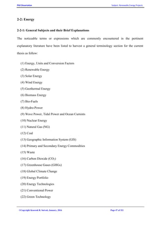 PhD Dissertation Subject: Renewable Energy Projects
©Copyright Koorosh R. Satvati, January, 2016 Page 47 of 321
2-2: Energy
2-2-1: General Subjects and their Brief Explanations
The noticeable terms or expressions which are commonly encountered in the pertinent
explanatory literature have been listed to harvest a general terminology section for the current
thesis as follow:
(1) Energy, Units and Conversion Factors
(2) Renewable Energy
(3) Solar Energy
(4) Wind Energy
(5) Geothermal Energy
(6) Biomass Energy
(7) Bio-Fuels
(8) Hydro-Power
(9) Wave Power, Tidal Power and Ocean Currents
(10) Nuclear Energy
(11) Natural Gas (NG)
(12) Coal
(13) Geographic Information System (GIS)
(14) Primary and Secondary Energy Commodities
(15) Waste
(16) Carbon Dioxide (CO2)
(17) Greenhouse Gases (GHGs)
(18) Global Climate Change
(19) Energy Portfolio
(20) Energy Technologies
(21) Conventional Power
(22) Green Technology
 