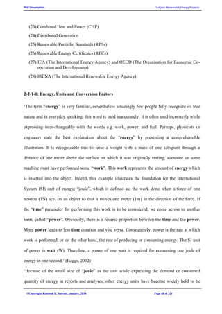 PhD Dissertation Subject: Renewable Energy Projects
©Copyright Koorosh R. Satvati, January, 2016 Page 48 of 321
(23) Combined Heat and Power (CHP)
(24) Distributed Generation
(25) Renewable Portfolio Standards (RPSs)
(26) Renewable Energy Certificates (RECs)
(27) IEA (The International Energy Agency) and OECD (The Organisation for Economic Co-
operation and Development)
(28) IRENA (The International Renewable Energy Agency)
2-2-1-1: Energy, Units and Conversion Factors
‘The term “energy” is very familiar, nevertheless amazingly few people fully recognize its true
nature and in everyday speaking, this word is used inaccurately. It is often used incorrectly while
expressing inter-changeably with the words e.g. work, power, and fuel. Perhaps, physicists or
engineers state the best explanation about the “energy” by presenting a comprehensible
illustration. It is recognizable that to raise a weight with a mass of one kilogram through a
distance of one meter above the surface on which it was originally resting, someone or some
machine must have performed some “work”. This work represents the amount of energy which
is inserted into the object. Indeed, this example illustrates the foundation for the International
System (SI) unit of energy; “joule”, which is defined as; the work done when a force of one
newton (1N) acts on an object so that it moves one meter (1m) in the direction of the force. If
the “time” parameter for performing this work is to be considered, we come across to another
term; called “power”. Obviously, there is a reverse proportion between the time and the power.
More power leads to less time duration and vise versa. Consequently, power is the rate at which
work is performed, or on the other hand, the rate of producing or consuming energy. The SI unit
of power is watt (W). Therefore, a power of one watt is required for consuming one joule of
energy in one second.’ (Beggs, 2002)
‘Because of the small size of “joule” as the unit while expressing the demand or consumed
quantity of energy in reports and analyses, other energy units have become widely held to be
 