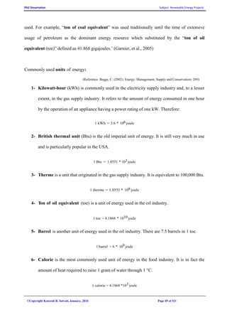 PhD Dissertation Subject: Renewable Energy Projects
©Copyright Koorosh R. Satvati, January, 2016 Page 49 of 321
used. For example, “ton of coal equivalent” was used traditionally until the time of extensive
usage of petroleum as the dominant energy resource which substituted by the “ton of oil
equivalent (toe)” defined as 41.868 gigajoules.’ (Garnier, et al., 2005)
Commonly used units of energy:
(Reference: Beggs, C. (2002). Energy: Management, Supply and Conservation: 289)
1- Kilowatt-hour (kWh) is commonly used in the electricity supply industry and, to a lesser
extent, in the gas supply industry. It refers to the amount of energy consumed in one hour
by the operation of an appliance having a power rating of one kW. Therefore:
1 kWh = 3.6 * 106 joule
2- British thermal unit (Btu) is the old imperial unit of energy. It is still very much in use
and is particularly popular in the USA.
1 Btu = 1.0551 * 103 joule
3- Therme is a unit that originated in the gas supply industry. It is equivalent to 100,000 Btu.
1 therme = 1.0551 * 108 joule
4- Ton of oil equivalent (toe) is a unit of energy used in the oil industry.
1 toe = 4.1868 * 1010 joule
5- Barrel is another unit of energy used in the oil industry. There are 7.5 barrels in 1 toe.
1 barrel = 6 * 109 joule
6- Calorie is the most commonly used unit of energy in the food industry. It is in fact the
amount of heat required to raise 1 gram of water through 1 °C.
1 calorie = 4.1868 *103 joule
 