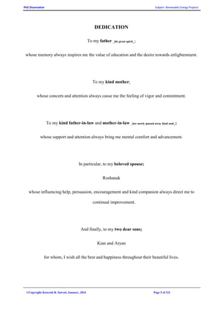 PhD Dissertation Subject: Renewable Energy Projects
©Copyright Koorosh R. Satvati, January, 2016 Page 5 of 321
DEDICATION
To my father _his great spirit_;
whose memory always inspires me the value of education and the desire towards enlightenment.
To my kind mother;
whose concern and attention always cause me the feeling of vigor and contentment.
To my kind father-in-law and mother-in-law _her newly passed away kind soul_;
whose support and attention always bring me mental comfort and advancement.
In particular, to my beloved spouse;
Roshanak
whose influencing help, persuasion, encouragement and kind companion always direct me to
continual improvement.
And finally, to my two dear sons;
Kian and Aryan
for whom, I wish all the best and happiness throughout their beautiful lives.
 