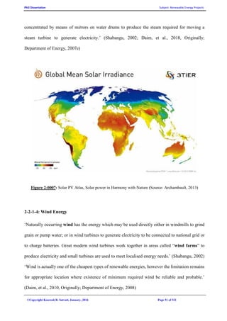 PhD Dissertation Subject: Renewable Energy Projects
©Copyright Koorosh R. Satvati, January, 2016 Page 51 of 321
concentrated by means of mirrors on water drums to produce the steam required for moving a
steam turbine to generate electricity.’ (Shabangu, 2002; Daim, et al., 2010, Originally;
Department of Energy, 2007e)
Figure 2-0007: Solar PV Atlas, Solar power in Harmony with Nature (Source: Archambault, 2013)
2-2-1-4: Wind Energy
‘Naturally occurring wind has the energy which may be used directly either in windmills to grind
grain or pump water; or in wind turbines to generate electricity to be connected to national grid or
to charge batteries. Great modern wind turbines work together in areas called “wind farms” to
produce electricity and small turbines are used to meet localised energy needs.’ (Shabangu, 2002)
‘Wind is actually one of the cheapest types of renewable energies, however the limitation remains
for appropriate location where existence of minimum required wind be reliable and probable.’
(Daim, et al., 2010, Originally; Department of Energy, 2008)
 