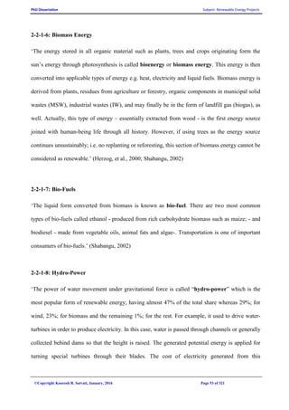 PhD Dissertation Subject: Renewable Energy Projects
©Copyright Koorosh R. Satvati, January, 2016 Page 53 of 321
2-2-1-6: Biomass Energy
‘The energy stored in all organic material such as plants, trees and crops originating form the
sun’s energy through photosynthesis is called bioenergy or biomass energy. This energy is then
converted into applicable types of energy e.g. heat, electricity and liquid fuels. Biomass energy is
derived from plants, residues from agriculture or forestry, organic components in municipal solid
wastes (MSW), industrial wastes (IW), and may finally be in the form of landfill gas (biogas), as
well. Actually, this type of energy – essentially extracted from wood - is the first energy source
joined with human-being life through all history. However, if using trees as the energy source
continues unsustainably; i.e. no replanting or reforesting, this section of biomass energy cannot be
considered as renewable.’ (Herzog, et al., 2000; Shabangu, 2002)
2-2-1-7: Bio-Fuels
‘The liquid form converted from biomass is known as bio-fuel. There are two most common
types of bio-fuels called ethanol - produced from rich carbohydrate biomass such as maize; - and
biodiesel - made from vegetable oils, animal fats and algae-. Transportation is one of important
consumers of bio-fuels.’ (Shabangu, 2002)
2-2-1-8: Hydro-Power
‘The power of water movement under gravitational force is called “hydro-power” which is the
most popular form of renewable energy; having almost 47% of the total share whereas 29%; for
wind, 23%; for biomass and the remaining 1%; for the rest. For example, it used to drive water-
turbines in order to produce electricity. In this case, water is passed through channels or generally
collected behind dams so that the height is raised. The generated potential energy is applied for
turning special turbines through their blades. The cost of electricity generated from this
 