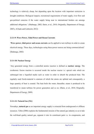 PhD Dissertation Subject: Renewable Energy Projects
©Copyright Koorosh R. Satvati, January, 2016 Page 54 of 321
technology is relatively cheap, but depending upon the location with important restriction in
drought conditions. Biological impacts, recreational requirements of water supply, river flow and
geo-political concerns if the water supply being near to international borders are amongs
additional obligations.’ (Shabangu, 2002; Daim, et al., 2010, Originally; Department of Energy,
2007c; Al baek and Liebreich, 2012)
2-2-1-9: Wave Power, Tidal Power and Ocean Currents
‘Wave power, tidal power and ocean currents can be applied to turn turbines in order to create
electrical energy. These days, technologies using these power sources are being commercialized.’
(Shabangu, 2002)
2-2-1-10: Nuclear Energy
‘Any generated energy from a controlled atomic reaction is defined as nuclear energy. The
exothermic fission reaction is occurred inside the nuclear reactor i.e. special rods which are
submerged into a liquefied media such as water in order to absorb the produced heat. The
regularly used fissile-material is uranium of which the atoms are splitted and consequently, a
large quantity of heat is created. The heat boils the water, thereafter; steam is produced to be
transferred to steam turbines for power generation and so on. (Daim, et al., 2010, Originally;
Department of Energy, 2009)
2-2-1-11: Natural Gas (NG)
Nowadays, natural gas as an important energy supply is extracted from underground or offshore
resources. Tobin (2006) explains the fundamental mission of the natural gas industry so as to take
the well-head quality natural gas, separate it into its constituent parts i.e. its components, and
 