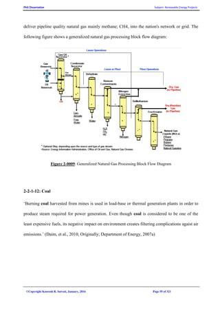 PhD Dissertation Subject: Renewable Energy Projects
©Copyright Koorosh R. Satvati, January, 2016 Page 55 of 321
deliver pipeline quality natural gas mainly methane; CH4, into the nation's network or grid. The
following figure shows a generalized natural gas processing block flow diagram:
Figure 2-0009: Generalized Natural Gas Processing Block Flow Diagram
2-2-1-12: Coal
‘Burning coal harvested from mines is used in load-base or thermal generation plants in order to
produce steam required for power generation. Even though coal is considered to be one of the
least expensive fuels, its negative impact on environment creates filtering complications agaist air
emissions.’ (Daim, et al., 2010, Originally; Department of Energy, 2007a)
 