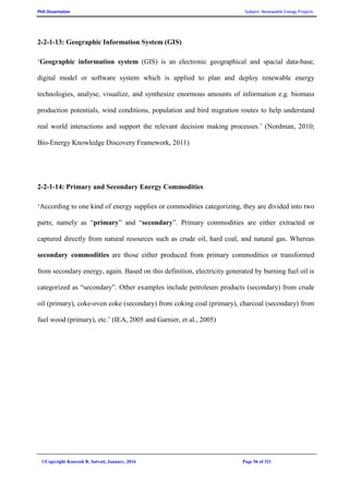PhD Dissertation Subject: Renewable Energy Projects
©Copyright Koorosh R. Satvati, January, 2016 Page 56 of 321
2-2-1-13: Geographic Information System (GIS)
‘Geographic information system (GIS) is an electronic geographical and spacial data-base,
digital model or software system which is applied to plan and deploy renewable energy
technologies, analyse, visualize, and synthesize enormous amounts of information e.g. biomass
production potentials, wind conditions, population and bird migration routes to help understand
real world interactions and support the relevant decision making processes.’ (Nordman, 2010;
Bio-Energy Knowledge Discovery Framework, 2011)
2-2-1-14: Primary and Secondary Energy Commodities
‘According to one kind of energy supplies or commodities categorizing, they are divided into two
parts; namely as “primary” and “secondary”. Primary commodities are either extracted or
captured directly from natural resources such as crude oil, hard coal, and natural gas. Whereas
secondary commodities are those either produced from primary commodities or transformed
from secondary energy, again. Based on this definition, electricity generated by burning fuel oil is
categorized as “secondary”. Other examples include petroleum products (secondary) from crude
oil (primary), coke-oven coke (secondary) from coking coal (primary), charcoal (secondary) from
fuel wood (primary), etc.’ (IEA, 2005 and Garnier, et al., 2005)
 