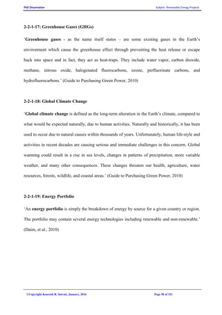 PhD Dissertation Subject: Renewable Energy Projects
©Copyright Koorosh R. Satvati, January, 2016 Page 58 of 321
2-2-1-17: Greenhouse Gases (GHGs)
‘Greenhouse gases - as the name itself states – are some existing gases in the Earth’s
environment which cause the greenhouse effect through preventing the heat release or escape
back into space and in fact, they act as heat-traps. They include water vapor, carbon dioxide,
methane, nitrous oxide, halogenated fluorocarbons, ozone, perfluorinate carbons, and
hydrofluorocarbons.’ (Guide to Purchasing Green Power, 2010)
2-2-1-18: Global Climate Change
‘Global climate change is defined as the long-term alteration in the Earth’s climate, compared to
what would be expected naturally, due to human activities. Naturally and historically, it has been
used to occur due to natural causes within thousands of years. Unfortunately, human life-style and
activities in recent decades are causing serious and immediate challenges in this concern. Global
warming could result in a rise in sea levels, changes in patterns of precipitation, more variable
weather, and many other consequences. These changes threaten our health, agriculture, water
resources, forests, wildlife, and coastal areas.’ (Guide to Purchasing Green Power, 2010)
2-2-1-19: Energy Portfolio
‘An energy portfolio is simply the breakdown of energy by source for a given country or region.
The portfolio may contain several energy technologies including renewable and non-renewable.’
(Daim, et al., 2010)
 