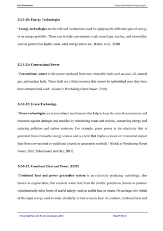 PhD Dissertation Subject: Renewable Energy Projects
©Copyright Koorosh R. Satvati, January, 2016 Page 59 of 321
2-2-1-20: Energy Technologies
‘Energy technologies are the relevant mechanisms used for applying the different types of energy
in an energy portfolio. Those can include conventional coal, natural gas, nuclear, and renewables
such as geothermal, hydro, solar, wind energy and so on.’ (Daim, et al., 2010)
2-2-1-21: Conventional Power
‘Conventional power is the power produced from non-renewable fuels such as coal, oil, natural
gas, and nuclear fuels. These fuels are a finite resource that cannot be replenished once they have
been extracted and used.’ (Guide to Purchasing Green Power, 2010)
2-2-1-22: Green Technology
‘Green technologies are science-based mechanisms that help to keep the natural environment and
resources against damages and troubles by minimizing waste and toxicity, conserving energy and
reducing pollution and carbon emission. For example, green power is the electricity that is
generated from renewable energy sources and is a term that implies a lesser environmental impact
than from conventional or traditional electricity generation methods.’ (Guide to Purchasing Green
Power, 2010; Schoemaker and Day, 2011)
2-2-1-23: Combined Heat and Power (CHP)
‘Combined heat and power generation system is an electricity producing technology, also
known as cogeneration, that recovers waste heat from the electric generation process to produce
simultaneously other forms of useful energy, such as usable heat or steam. On average, two-thirds
of the input energy used to make electricity is lost as waste heat. In contrast, combined heat and
 