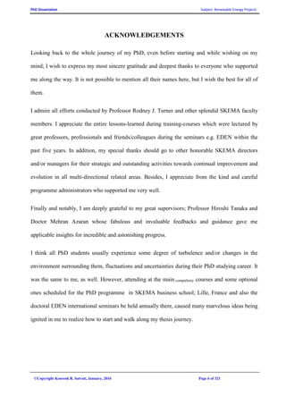 PhD Dissertation Subject: Renewable Energy Projects
©Copyright Koorosh R. Satvati, January, 2016 Page 6 of 321
ACKNOWLEDGEMENTS
Looking back to the whole journey of my PhD, even before starting and while wishing on my
mind; I wish to express my most sincere gratitude and deepest thanks to everyone who supported
me along the way. It is not possible to mention all their names here, but I wish the best for all of
them.
I admire all efforts conducted by Professor Rodney J. Turner and other splendid SKEMA faculty
members. I appreciate the entire lessons-learned during training-courses which were lectured by
great professors, professionals and friends/colleagues during the seminars e.g. EDEN within the
past five years. In addition, my special thanks should go to other honorable SKEMA directors
and/or managers for their strategic and outstanding activities towards continual improvement and
evolution in all multi-directional related areas. Besides, I appreciate from the kind and careful
programme administrators who supported me very well.
Finally and notably, I am deeply grateful to my great supervisors; Professor Hiroshi Tanaka and
Doctor Mehran Azaran whose fabulous and invaluable feedbacks and guidance gave me
applicable insights for incredible and astonishing progress.
I think all PhD students usually experience some degree of turbulence and/or changes in the
environment surrounding them, fluctuations and uncertainties during their PhD studying career. It
was the same to me, as well. However, attending at the main compulsory courses and some optional
ones scheduled for the PhD programme in SKEMA business school; Lille, France and also the
doctoral EDEN international seminars be held annually there, caused many marvelous ideas being
ignited in me to realize how to start and walk along my thesis journey.
 
