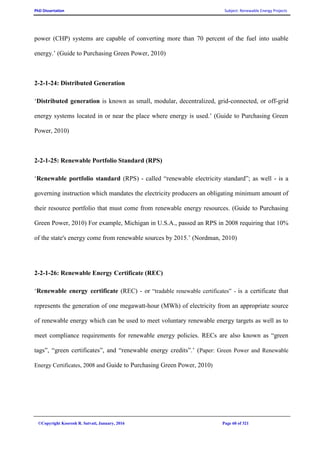 PhD Dissertation Subject: Renewable Energy Projects
©Copyright Koorosh R. Satvati, January, 2016 Page 60 of 321
power (CHP) systems are capable of converting more than 70 percent of the fuel into usable
energy.’ (Guide to Purchasing Green Power, 2010)
2-2-1-24: Distributed Generation
‘Distributed generation is known as small, modular, decentralized, grid-connected, or off-grid
energy systems located in or near the place where energy is used.’ (Guide to Purchasing Green
Power, 2010)
2-2-1-25: Renewable Portfolio Standard (RPS)
‘Renewable portfolio standard (RPS) - called “renewable electricity standard”; as well - is a
governing instruction which mandates the electricity producers an obligating minimum amount of
their resource portfolio that must come from renewable energy resources. (Guide to Purchasing
Green Power, 2010) For example, Michigan in U.S.A., passed an RPS in 2008 requiring that 10%
of the state's energy come from renewable sources by 2015.’ (Nordman, 2010)
2-2-1-26: Renewable Energy Certificate (REC)
‘Renewable energy certificate (REC) - or “tradable renewable certificates” - is a certificate that
represents the generation of one megawatt-hour (MWh) of electricity from an appropriate source
of renewable energy which can be used to meet voluntary renewable energy targets as well as to
meet compliance requirements for renewable energy policies. RECs are also known as “green
tags”, “green certificates”, and “renewable energy credits”.’ (Paper: Green Power and Renewable
Energy Certificates, 2008 and Guide to Purchasing Green Power, 2010)
 