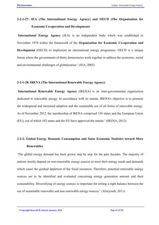 PhD Dissertation Subject: Renewable Energy Projects
©Copyright Koorosh R. Satvati, January, 2016 Page 61 of 321
2-2-1-27: IEA (The International Energy Agency) and OECD (The Organisation for
Economic Co-operation and Development)
‘International Energy Agency (IEA) is an independent body which was established in
November 1974 within the framework of the Organisation for Economic Co-operation and
Development (OECD) to implement an international energy programme. OECD is a unique
forum where the governments of thirty democracies work together to address the economic, social
and environmental challenges of globalization.’ (IEA, 2005)
2-2-1-28: IRENA (The International Renewable Energy Agency)
‘International Renewable Energy Agency (IRENA) is an inter-governmental organisation
dedicated to renewable energy. In accordance with its statute, IRENA's objective is to promote
the widespread and increased adoption and the sustainable use of all forms of renewable energy.
As of November 2012, the membership of IRENA comprised 158 states and the European Union
(EU), out of which 102 states and the EU have approved the statute.’ (IRENA, 2012)
2-2-2: Global Energy Demand, Consumption and Some Economic Statistics toward More
Renewables
‘The global energy demand has been grown step by step for the past decades. The majority of
nations mostly depend on non-renewable energy sources to meet their energy needs and demands
which cause the gradual depletion of the fossil resources. Therefore, potential renewable energy
sources are to be identified and evaluated concerning energy generation amount and their
sustainability. Diversifying of energy sources is important for setting a right balance between the
use of sustainable renewable and non renewable energy sources.’ (Alzeyoudi, 2011)
 