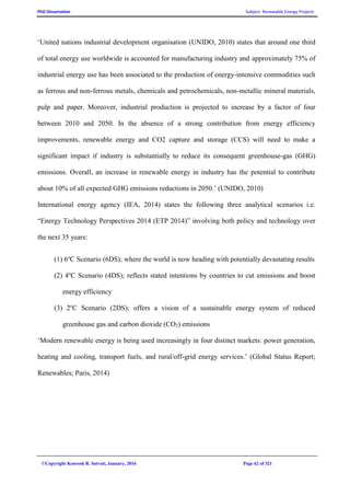 PhD Dissertation Subject: Renewable Energy Projects
©Copyright Koorosh R. Satvati, January, 2016 Page 62 of 321
‘United nations industrial development organisation (UNIDO, 2010) states that around one third
of total energy use worldwide is accounted for manufacturing industry and approximately 75% of
industrial energy use has been associated to the production of energy-intensive commodities such
as ferrous and non-ferrous metals, chemicals and petrochemicals, non-metallic mineral materials,
pulp and paper. Moreover, industrial production is projected to increase by a factor of four
between 2010 and 2050. In the absence of a strong contribution from energy efficiency
improvements, renewable energy and CO2 capture and storage (CCS) will need to make a
significant impact if industry is substantially to reduce its consequent greenhouse-gas (GHG)
emissions. Overall, an increase in renewable energy in industry has the potential to contribute
about 10% of all expected GHG emissions reductions in 2050.’ (UNIDO, 2010)
International energy agency (IEA, 2014) states the following three analytical scenarios i.e.
“Energy Technology Perspectives 2014 (ETP 2014)” involving both policy and technology over
the next 35 years:
(1) 6o
C Scenario (6DS); where the world is now heading with potentially devastating results
(2) 4o
C Scenario (4DS); reflects stated intentions by countries to cut emissions and boost
energy efficiency
(3) 2o
C Scenario (2DS); offers a vision of a sustainable energy system of reduced
greenhouse gas and carbon dioxide (CO2) emissions
‘Modern renewable energy is being used increasingly in four distinct markets: power generation,
heating and cooling, transport fuels, and rural/off-grid energy services.’ (Global Status Report;
Renewables; Paris, 2014)
 