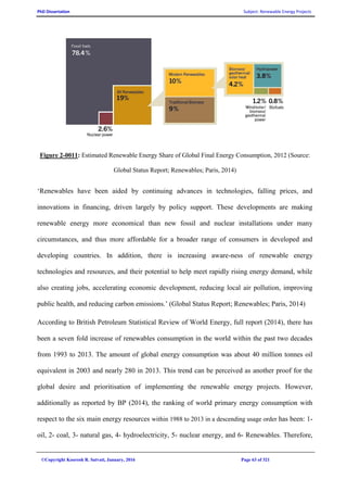 PhD Dissertation Subject: Renewable Energy Projects
©Copyright Koorosh R. Satvati, January, 2016 Page 63 of 321
Figure 2-0011: Estimated Renewable Energy Share of Global Final Energy Consumption, 2012 (Source:
Global Status Report; Renewables; Paris, 2014)
‘Renewables have been aided by continuing advances in technologies, falling prices, and
innovations in financing, driven largely by policy support. These developments are making
renewable energy more economical than new fossil and nuclear installations under many
circumstances, and thus more affordable for a broader range of consumers in developed and
developing countries. In addition, there is increasing aware-ness of renewable energy
technologies and resources, and their potential to help meet rapidly rising energy demand, while
also creating jobs, accelerating economic development, reducing local air pollution, improving
public health, and reducing carbon emissions.’ (Global Status Report; Renewables; Paris, 2014)
According to British Petroleum Statistical Review of World Energy, full report (2014), there has
been a seven fold increase of renewables consumption in the world within the past two decades
from 1993 to 2013. The amount of global energy consumption was about 40 million tonnes oil
equivalent in 2003 and nearly 280 in 2013. This trend can be perceived as another proof for the
global desire and prioritisation of implementing the renewable energy projects. However,
additionally as reported by BP (2014), the ranking of world primary energy consumption with
respect to the six main energy resources within 1988 to 2013 in a descending usage order has been: 1-
oil, 2- coal, 3- natural gas, 4- hydroelectricity, 5- nuclear energy, and 6- Renewables. Therefore,
 