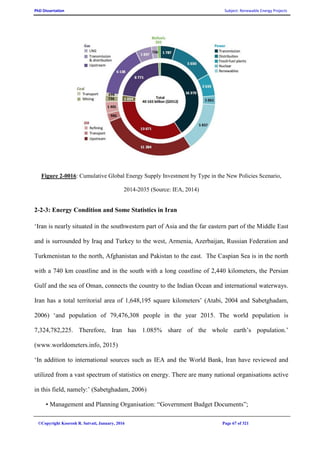 PhD Dissertation Subject: Renewable Energy Projects
©Copyright Koorosh R. Satvati, January, 2016 Page 67 of 321
Figure 2-0016: Cumulative Global Energy Supply Investment by Type in the New Policies Scenario,
2014-2035 (Source: IEA, 2014)
2-2-3: Energy Condition and Some Statistics in Iran
‘Iran is nearly situated in the southwestern part of Asia and the far eastern part of the Middle East
and is surrounded by Iraq and Turkey to the west, Armenia, Azerbaijan, Russian Federation and
Turkmenistan to the north, Afghanistan and Pakistan to the east. The Caspian Sea is in the north
with a 740 km coastline and in the south with a long coastline of 2,440 kilometers, the Persian
Gulf and the sea of Oman, connects the country to the Indian Ocean and international waterways.
Iran has a total territorial area of 1,648,195 square kilometers’ (Atabi, 2004 and Sabetghadam,
2006) ‘and population of 79,476,308 people in the year 2015. The world population is
7,324,782,225. Therefore, Iran has 1.085% share of the whole earth’s population.’
(www.worldometers.info, 2015)
‘In addition to international sources such as IEA and the World Bank, Iran have reviewed and
utilized from a vast spectrum of statistics on energy. There are many national organisations active
in this field, namely:’ (Sabetghadam, 2006)
• Management and Planning Organisation: “Government Budget Documents”;
 