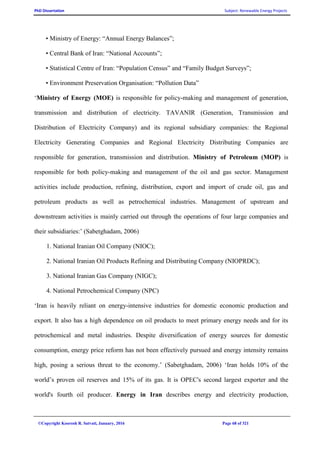 PhD Dissertation Subject: Renewable Energy Projects
©Copyright Koorosh R. Satvati, January, 2016 Page 68 of 321
• Ministry of Energy: “Annual Energy Balances”;
• Central Bank of Iran: “National Accounts”;
• Statistical Centre of Iran: “Population Census” and “Family Budget Surveys”;
• Environment Preservation Organisation: “Pollution Data”
‘Ministry of Energy (MOE) is responsible for policy-making and management of generation,
transmission and distribution of electricity. TAVANIR (Generation, Transmission and
Distribution of Electricity Company) and its regional subsidiary companies: the Regional
Electricity Generating Companies and Regional Electricity Distributing Companies are
responsible for generation, transmission and distribution. Ministry of Petroleum (MOP) is
responsible for both policy-making and management of the oil and gas sector. Management
activities include production, refining, distribution, export and import of crude oil, gas and
petroleum products as well as petrochemical industries. Management of upstream and
downstream activities is mainly carried out through the operations of four large companies and
their subsidiaries:’ (Sabetghadam, 2006)
1. National Iranian Oil Company (NIOC);
2. National Iranian Oil Products Refining and Distributing Company (NIOPRDC);
3. National Iranian Gas Company (NIGC);
4. National Petrochemical Company (NPC)
‘Iran is heavily reliant on energy-intensive industries for domestic economic production and
export. It also has a high dependence on oil products to meet primary energy needs and for its
petrochemical and metal industries. Despite diversification of energy sources for domestic
consumption, energy price reform has not been effectively pursued and energy intensity remains
high, posing a serious threat to the economy.’ (Sabetghadam, 2006) ‘Iran holds 10% of the
world’s proven oil reserves and 15% of its gas. It is OPEC's second largest exporter and the
world's fourth oil producer. Energy in Iran describes energy and electricity production,
 