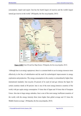 PhD Dissertation Subject: Renewable Energy Projects
©Copyright Koorosh R. Satvati, January, 2016 Page 69 of 321
consumption, import and export. Iran has the fourth largest oil reserves and the world's largest
natural gas reserves in the world.’ (Wikipedia, the free encyclopedia, 2015)
Figure 2-0017: Iran Oil and Gas Map (Source: Wikipedia, the free encyclopedia, 2015)
‘Although Iran is an energy superpower, there is a constant battle to use its energy resources more
effectively in the face of subsidization and the need for technological improvements in energy
exploration and production. The energy consumption in the country is extraordinarily higher than
international standards. Iran recycles 28 percent of its used oil and gas whereas the figure for
certain countries stands at 60 percent. Iran is one of the most energy-intensive countries of the
world, with per capita energy consumption 15 times that of Japan and 10 times that of European
Union. Also due to huge energy subsidies, Iran is one of the most energy inefficient countries of
the world, with the energy intensity three times higher than global average and 2.5 times the
Middle Eastern average.’ (Wikipedia, the free encyclopedia, 2015)
 