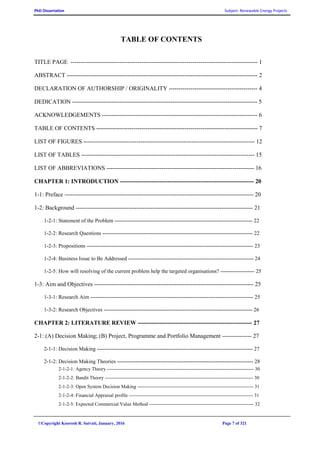 PhD Dissertation Subject: Renewable Energy Projects
©Copyright Koorosh R. Satvati, January, 2016 Page 7 of 321
TABLE OF CONTENTS
TITLE PAGE ----------------------------------------------------------------------------------------------- 1
ABSTRACT ------------------------------------------------------------------------------------------------- 2
DECLARATION OF AUTHORSHIP / ORIGINALITY --------------------------------------------- 4
DEDICATION ---------------------------------------------------------------------------------------------- 5
ACKNOWLEDGEMENTS ------------------------------------------------------------------------------- 6
TABLE OF CONTENTS ---------------------------------------------------------------------------------- 7
LIST OF FIGURES --------------------------------------------------------------------------------------- 12
LIST OF TABLES ---------------------------------------------------------------------------------------- 15
LIST OF ABBREVIATIONS --------------------------------------------------------------------------- 16
CHAPTER 1: INTRODUCTION -------------------------------------------------------------------- 20
1-1: Preface ------------------------------------------------------------------------------------------------ 20
1-2: Background ------------------------------------------------------------------------------------------ 21
1-2-1: Statement of the Problem ----------------------------------------------------------------------------- 22
1-2-2: Research Questions ------------------------------------------------------------------------------------ 22
1-2-3: Propositions --------------------------------------------------------------------------------------------- 23
1-2-4: Business Issue to Be Addressed ---------------------------------------------------------------------- 24
1-2-5: How will resolving of the current problem help the targeted organisations? ------------------- 25
1-3: Aim and Objectives --------------------------------------------------------------------------------- 25
1-3-1: Research Aim ------------------------------------------------------------------------------------------- 25
1-3-2: Research Objectives ----------------------------------------------------------------------------------- 26
CHAPTER 2: LITERATURE REVIEW ---------------------------------------------------------- 27
2-1: (A) Decision Making; (B) Project, Programme and Portfolio Management --------------- 27
2-1-1: Decision Making --------------------------------------------------------------------------------------- 27
2-1-2: Decision Making Theories ---------------------------------------------------------------------------- 28
2-1-2-1: Agency Theory ------------------------------------------------------------------------------------------- 30
2-1-2-2: Bandit Theory -------------------------------------------------------------------------------------------- 30
2-1-2-3: Open System Decision Making ------------------------------------------------------------------------ 31
2-1-2-4: Financial Appraisal profile ----------------------------------------------------------------------------- 31
2-1-2-5: Expected Commercial Value Method ----------------------------------------------------------------- 32
 
