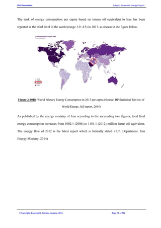PhD Dissertation Subject: Renewable Energy Projects
©Copyright Koorosh R. Satvati, January, 2016 Page 70 of 321
The rank of energy consumption per capita based on tonnes oil equivalent in Iran has been
reported at the third level in the world (range 3.0~4.5) in 2013, as shown in the figure below.
Figure 2-0018: World Primary Energy Consumption in 2013 per capita (Source: BP Statistical Review of
World Energy, full report, 2014)
As published by the energy ministry of Iran according to the succeeding two figures, total final
energy consumption increases from 1002.1 (2006) to 1181.1 (2012) million barrel oil equivalent.
The energy flow of 2012 is the latest report which is formally stated. (E.P. Department, Iran
Energy Ministry, 2014)
 