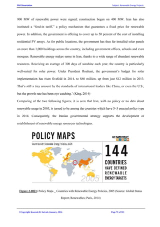 PhD Dissertation Subject: Renewable Energy Projects
©Copyright Koorosh R. Satvati, January, 2016 Page 72 of 321
900 MW of renewable power were signed; construction began on 400 MW. Iran has also
instituted a “feed-in tariff,” a policy mechanism that guarantees a fixed price for renewable
power. In addition, the government is offering to cover up to 50 percent of the cost of installing
residential PV arrays. As for public locations, the government has thus far installed solar panels
on more than 1,000 buildings across the country, including government offices, schools and even
mosques. Renewable energy makes sense in Iran, thanks to a wide range of abundant renewable
resources. Receiving an average of 300 days of sunshine each year, the country is particularly
well-suited for solar power. Under President Rouhani, the government’s budget for solar
implementation has risen fivefold in 2014, to $60 million, up from just $12 million in 2013.
That’s still a tiny amount by the standards of international leaders like China, or even the U.S.,
but the growth rate has been eye-catching.’ (King, 2014)
Comparing of the two following figures, it is seen that Iran, with no policy or no data about
renewable usage in 2005, is turned to be among the countries which have 3~5 enacted policy type
in 2014. Consequently, the Iranian governmental strategy supports the development or
establishment of renewable energy resources technologies.
Figure 2-0021: Policy Maps _ Countries with Renewable Energy Policies, 2005 (Source: Global Status
Report; Renewables; Paris, 2014)
 