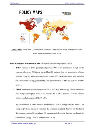 PhD Dissertation Subject: Renewable Energy Projects
©Copyright Koorosh R. Satvati, January, 2016 Page 73 of 321
Figure 2-0022: Policy Maps _ Countries with Renewable Energy Policies, Early 2014 (Source: Global
Status Report; Renewables; Paris, 2014)
Some Statistics of Renewables in Iran: (Wikipedia, the free encyclopedia, 2015)
1- ‘Solar: Because of Iran's geographical position, 90% of the country has enough sun to
generate solar power 300 days a year and has 520 watts per hour per square meter of solar
radiation every day. Other sources give an average of 2,200 kilowatt-hour solar radiation
per square meter. Energy generated by solar power reached 53 MW in 2005 and 67 MW
in 2011.’
2- ‘Wind: Iran has the potential to generate 20 to 30 GW of wind energy. That is half of the
total energy consumption needs of the country. As at 2012, Iran had 163 wind turbines
with an installed capacity of 92,470 kWh.
‘By last estimates in 2009, Iran was generating 130 MW of energy via wind power. This
energy is produced mainly in Manjil (in the Gilan province) and Binaloud (in the Razavi
Khorasan province) which produces 128 megawatts of electricity. Iran is a member of the
Global Wind Energy Council.’ (Kloosterman, 2014)
 