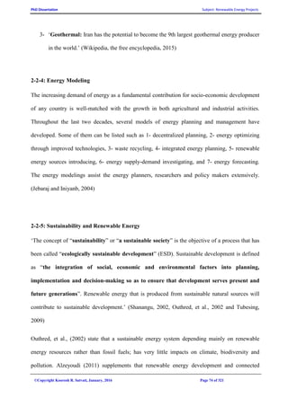 PhD Dissertation Subject: Renewable Energy Projects
©Copyright Koorosh R. Satvati, January, 2016 Page 74 of 321
3- ‘Geothermal: Iran has the potential to become the 9th largest geothermal energy producer
in the world.’ (Wikipedia, the free encyclopedia, 2015)
2-2-4: Energy Modeling
The increasing demand of energy as a fundamental contribution for socio-economic development
of any country is well-matched with the growth in both agricultural and industrial activities.
Throughout the last two decades, several models of energy planning and management have
developed. Some of them can be listed such as 1- decentralized planning, 2- energy optimizing
through improved technologies, 3- waste recycling, 4- integrated energy planning, 5- renewable
energy sources introducing, 6- energy supply-demand investigating, and 7- energy forecasting.
The energy modelings assist the energy planners, researchers and policy makers extensively.
(Jebaraj and Iniyanb, 2004)
2-2-5: Sustainability and Renewable Energy
‘The concept of “sustainability” or “a sustainable society” is the objective of a process that has
been called “ecologically sustainable development” (ESD). Sustainable development is defined
as “the integration of social, economic and environmental factors into planning,
implementation and decision-making so as to ensure that development serves present and
future generations”. Renewable energy that is produced from sustainable natural sources will
contribute to sustainable development.’ (Shanangu, 2002, Outhred, et al., 2002 and Tubesing,
2009)
Outhred, et al., (2002) state that a sustainable energy system depending mainly on renewable
energy resources rather than fossil fuels; has very little impacts on climate, biodiversity and
pollution. Alzeyoudi (2011) supplements that renewable energy development and connected
 