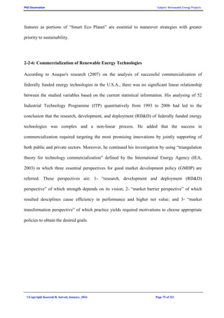 PhD Dissertation Subject: Renewable Energy Projects
©Copyright Koorosh R. Satvati, January, 2016 Page 75 of 321
features as portions of “Smart Eco Planet” are essential to maneuver strategies with greater
priority to sustainability.
2-2-6: Commercialization of Renewable Energy Technologies
According to Asuquo's research (2007) on the analysis of successful commercialization of
federally funded energy technologies in the U.S.A., there was no significant linear relationship
between the studied variables based on the current statistical information. His analysing of 52
Industrial Technology Programme (ITP) quantitatively from 1993 to 2006 had led to the
conclusion that the research, development, and deployment (RD&D) of federally funded energy
technologies was complex and a non-linear process. He added that the success in
commercialization required targeting the most promising innovations by jointly supporting of
both public and private sectors. Moreover, he continued his investigation by using “triangulation
theory for technology commercialization” defined by the International Energy Agency (IEA,
2003) in which three essential perspectives for good market development policy (GMDP) are
referred. These perspectives are: 1- “research, development and deployment (RD&D)
perspective” of which strength depends on its vision; 2- “market barrier perspective” of which
resulted desciplines cause efficiency in performance and higher net value; and 3- “market
transformation perspective” of which practice yields required motivations to choose appropriate
policies to obtain the desired goals.
 
