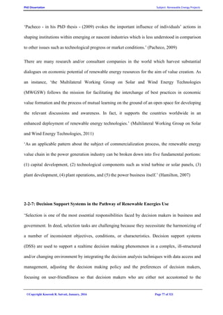 PhD Dissertation Subject: Renewable Energy Projects
©Copyright Koorosh R. Satvati, January, 2016 Page 77 of 321
‘Pacheco - in his PhD thesis - (2009) evokes the important influence of individuals’ actions in
shaping institutions within emerging or nascent industries which is less understood in comparison
to other issues such as technological progress or market conditions.’ (Pacheco, 2009)
There are many research and/or consultant companies in the world which harvest substantial
dialogues on economic potential of renewable energy resources for the aim of value creation. As
an instance, ‘the Multilateral Working Group on Solar and Wind Energy Technologies
(MWGSW) follows the mission for facilitating the interchange of best practices in economic
value formation and the process of mutual learning on the ground of an open space for developing
the relevant discussions and awareness. In fact, it supports the countries worldwide in an
enhanced deployment of renewable energy technologies.’ (Multilateral Working Group on Solar
and Wind Energy Technologies, 2011)
‘As an applicable pattern about the subject of commercialization process, the renewable energy
value chain in the power generation industry can be broken down into five fundamental portions:
(1) capital development, (2) technological components such as wind turbine or solar panels, (3)
plant development, (4) plant operations, and (5) the power business itself.’ (Hamilton, 2007)
2-2-7: Decision Support Systems in the Pathway of Renewable Energies Use
‘Selection is one of the most essential responsibilities faced by decision makers in business and
government. In deed, selection tasks are challenging because they necessitate the harmonizing of
a number of inconsistent objectives, conditions, or characteristics. Decision support systems
(DSS) are used to support a realtime decision making phenomenon in a complex, ill-structured
and/or changing environment by integrating the decision analysis tachniques with data access and
management, adjusting the decision making policy and the preferences of decision makers,
focusing on user-friendliness so that decision makers who are either not accustomed to the
 