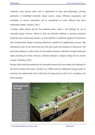 PhD Dissertation Subject: Renewable Energy Projects
©Copyright Koorosh R. Satvati, January, 2016 Page 82 of 321
‘Naturally, some relevant topics such as deployment of smart grid technologies, growing
penetration of distributed renewable energy sources, energy efficiency programmes, and
availability of massive information will be materialized on scales different from those
traditionally studied.’ (Grijalva, 2011)
‘Locating widely distinct and far from demand centres stands a real challenge for use of
renewable energy resources. Moreover, there are particular problems or growing constraints
facing the power transmission systems e.g. inaccessibility or insufficient capacity of transmission
lines, distance-based charges in pricing mechanisms, penalties for supplementary services, high
infrastructure costs for the initial hook-up to the power grid, and mismatch of wind power with
peak load conditions; in other words, in most onshore locations, wind blows strongest during the
night and during the winter. However, electricity demand is strongest during the day and the
summer.’ (Hamilton, 2007)
Storage of the electricity produced by the renewable resources has been another real challenge for
the decision makers and owners. Zweibel, et al. (2008) stated an underground storage system of
electricity from photovoltaic farms in the form of compressed air in the U.S.A. according to the
following figure:
 