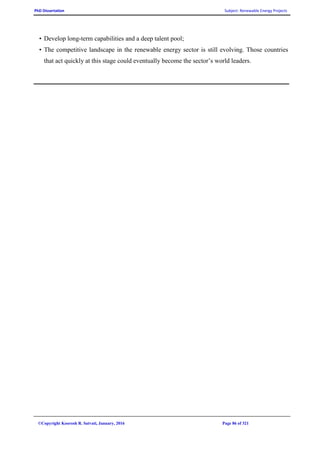 PhD Dissertation Subject: Renewable Energy Projects
©Copyright Koorosh R. Satvati, January, 2016 Page 86 of 321
• Develop long-term capabilities and a deep talent pool;
• The competitive landscape in the renewable energy sector is still evolving. Those countries
that act quickly at this stage could eventually become the sector’s world leaders.
 