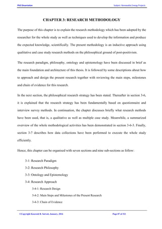 PhD Dissertation Subject: Renewable Energy Projects
©Copyright Koorosh R. Satvati, January, 2016 Page 87 of 321
CHAPTER 3: RESEARCH METHODOLOGY
The purpose of this chapter is to explain the research methodology which has been adopted by the
researcher for the whole study as well as techniques used to develop the information and produce
the expected knowledge, scientifically. The present methodology is an inductive approach using
qualitative and case study research methods on the philosophical ground of post-positivism.
The research paradigm, philosophy, ontology and epistemology have been discussed in brief as
the main foundation and architecture of this thesis. It is followed by some descriptions about how
to approach and design the present research together with reviewing the main steps, milestones
and chain of evidence for this research.
In the next section, the philosophical research strategy has been stated. Thereafter in section 3-6,
it is explained that the research strategy has been fundamentally based on questionnaire and
interview survey methods. In continuation, the chapter discusses briefly what research methods
have been used, that is, a qualitative as well as multiple case study. Meanwhile, a summarized
overview of the whole methodological activities has been demonstrated in section 3-6-3. Finally,
section 3-7 describes how data collections have been performed to execute the whole study
efficiently.
Hence, this chapter can be organised with seven sections and nine sub-sections as follow:
3-1: Research Paradigm
3-2: Research Philosophy
3-3: Ontology and Epistemology
3-4: Research Approach
3-4-1: Research Design
3-4-2: Main Steps and Milestones of the Present Research
3-4-3: Chain of Evidence
 