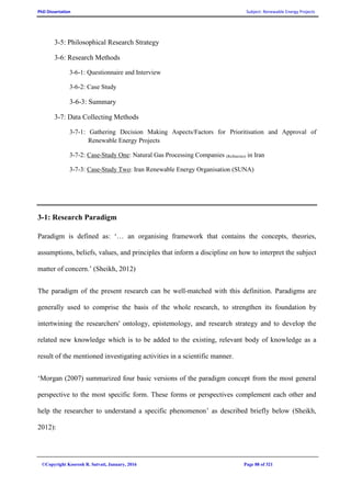 PhD Dissertation Subject: Renewable Energy Projects
©Copyright Koorosh R. Satvati, January, 2016 Page 88 of 321
3-5: Philosophical Research Strategy
3-6: Research Methods
3-6-1: Questionnaire and Interview
3-6-2: Case Study
3-6-3: Summary
3-7: Data Collecting Methods
3-7-1: Gathering Decision Making Aspects/Factors for Prioritisation and Approval of
Renewable Energy Projects
3-7-2: Case-Study One: Natural Gas Processing Companies (Refineries) in Iran
3-7-3: Case-Study Two: Iran Renewable Energy Organisation (SUNA)
3-1: Research Paradigm
Paradigm is defined as: ‘… an organising framework that contains the concepts, theories,
assumptions, beliefs, values, and principles that inform a discipline on how to interpret the subject
matter of concern.’ (Sheikh, 2012)
The paradigm of the present research can be well-matched with this definition. Paradigms are
generally used to comprise the basis of the whole research, to strengthen its foundation by
intertwining the researchers' ontology, epistemology, and research strategy and to develop the
related new knowledge which is to be added to the existing, relevant body of knowledge as a
result of the mentioned investigating activities in a scientific manner.
‘Morgan (2007) summarized four basic versions of the paradigm concept from the most general
perspective to the most specific form. These forms or perspectives complement each other and
help the researcher to understand a specific phenomenon’ as described briefly below (Sheikh,
2012):
 