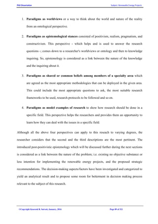 PhD Dissertation Subject: Renewable Energy Projects
©Copyright Koorosh R. Satvati, January, 2016 Page 89 of 321
1. Paradigms as worldviews or a way to think about the world and nature of the reality
from an ontological perspective.
2. Paradigms as epistemological stances consisted of positivism, realism, pragmatism, and
constructivism. This perspective - which helps and is used to answer the research
questions -; comes down to a researcher's worldviews or ontology and then to knowledge
inquiring. So, epistemology is considered as a link between the nature of the knowledge
and the inquiring about it.
3. Paradigms as shared or common beliefs among members of a specialty area which
are agreed as the most appropriate methodologies that can be deployed in the given area.
This could include the most appropriate questions to ask, the most suitable research
frameworks to be used, research protocols to be followed and so on.
4. Paradigms as model examples of research to show how research should be done in a
specific field. This perspective helps the researchers and provides them an opportunity to
learn how they can deal with the issues in a specific field.
Although all the above four perspectives can apply to this reseach to varying degrees, the
researcher considers that the second and the third descriptions are the most pertinent. The
introduced post-positivistic epistemology which will be discussed further during the next sections
is considered as a link between the nature of the problem; i.e. existing no objective substance or
less intention for implementing the renewable energy projects, and the proposed strategic
recommendations. The decision-making aspects/factors have been investigated and categorized to
yield an analytical result and to propose some room for betterment in decision making process
relevant to the subject of this research.
 