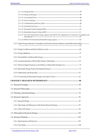 PhD Dissertation Subject: Renewable Energy Projects
©Copyright Koorosh R. Satvati, January, 2016 Page 9 of 321
2-2-1-19: Energy Portfolio --------------------------------------------------------------------------------- 59
2-2-1-20: Energy Technologies ---------------------------------------------------------------------------- 60
2-2-1-21: Conventional Power ----------------------------------------------------------------------------- 60
2-2-1-22: Green Technology ------------------------------------------------------------------------------- 60
2-2-1-23: Combined Heat and Power (CHP) -------------------------------------------------------------- 60
2-2-1-24: Distributed Generation -------------------------------------------------------------------------- 61
2-2-1-25: Renewable Portfolio Standard (RPS) ----------------------------------------------------------- 61
2-2-1-26: Renewables Energy Certificate (REC) --------------------------------------------------------- 61
2-2-1-27: IEA (The International Energy Agency) and OECD (The Organisation for Economic Co-operation and
Development) ----------------------------------------------------------------------------------- 62
2-2-1-28: IRENA (The International Renewable Energy Agency) --------------------------------------- 62
2-2-2: Global Energy Demand, Consumption and Some Economic Statistics toward More Renewables ------------
------------------------------------------------------------------------------------------------------------- 62
2-2-3: Energy Condition and Some Statistics in Iran ------------------------------------------------------- 68
2-2-4: Energy Modeling ---------------------------------------------------------------------------------------- 75
2-2-5: Sustainability and Renewable Energy ---------------------------------------------------------------- 75
2-2-6: Commercialization of Renewable Energy Technologies ------------------------------------------ 76
2-2-7: Decision Support Systems in the Pathway of Renewable Energies Use ------------------------- 79
2-2-8: Renewable Energy Project Development Process -------------------------------------------------- 79
2-2-9: Global Solar and Wind Atlas -------------------------------------------------------------------------- 81
2-2-10: Converting of Renewable Energies into Electric Power ----------------------------------------- 82
CHAPTER 3: RESEARCH METHODOLOGY -------------------------------------------------- 88
3-1: Research Paradigm ---------------------------------------------------------------------------------- 89
3-2: Research Philosophy--------------------------------------------------------------------------------- 91
3-3: Ontology and Epistemology------------------------------------------------------------------------ 91
3-4: Research Approach---------------------------------------------------------------------------------- 93
3-4-1: Research Design ---------------------------------------------------------------------------------------- 95
3-4-2: Main Steps and Milestones of the Present Research Design ---------------------------------- 95
3-4-3: Chain of Evidence -------------------------------------------------------------------------------------- 96
3-5: Philosophical Research Strategy ----------------------------------------------------------------- 101
3-6: Research Methods---------------------------------------------------------------------------------- 103
3-6-1: Questionnaire and Interview ------------------------------------------------------------------------- 103
3-6-2: Case Study ---------------------------------------------------------------------------------------------- 104
 