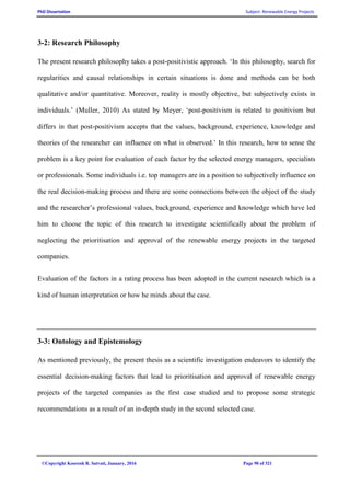PhD Dissertation Subject: Renewable Energy Projects
©Copyright Koorosh R. Satvati, January, 2016 Page 90 of 321
3-2: Research Philosophy
The present research philosophy takes a post-positivistic approach. ‘In this philosophy, search for
regularities and causal relationships in certain situations is done and methods can be both
qualitative and/or quantitative. Moreover, reality is mostly objective, but subjectively exists in
individuals.’ (Muller, 2010) As stated by Meyer, ‘post-positivism is related to positivism but
differs in that post-positivism accepts that the values, background, experience, knowledge and
theories of the researcher can influence on what is observed.’ In this research, how to sense the
problem is a key point for evaluation of each factor by the selected energy managers, specialists
or professionals. Some individuals i.e. top managers are in a position to subjectively influence on
the real decision-making process and there are some connections between the object of the study
and the researcher’s professional values, background, experience and knowledge which have led
him to choose the topic of this research to investigate scientifically about the problem of
neglecting the prioritisation and approval of the renewable energy projects in the targeted
companies.
Evaluation of the factors in a rating process has been adopted in the current research which is a
kind of human interpretation or how he minds about the case.
3-3: Ontology and Epistemology
As mentioned previously, the present thesis as a scientific investigation endeavors to identify the
essential decision-making factors that lead to prioritisation and approval of renewable energy
projects of the targeted companies as the first case studied and to propose some strategic
recommendations as a result of an in-depth study in the second selected case.
 