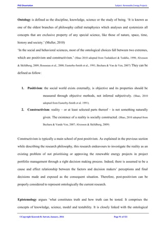 PhD Dissertation Subject: Renewable Energy Projects
©Copyright Koorosh R. Satvati, January, 2016 Page 91 of 321
Ontology is defined as the discipline, knowledge, science or the study of being. ‘It is known as
one of the oldest branches of philosophy called metaphysics which analyses and systemizes all
concepts that are exclusive property of any special science, like those of nature, space, time,
history and society.’ (Muller, 2010)
‘In the social and behavioral sciences, most of the ontological choices fall between two extremes,
which are positivism and constructivism.’ (Shao 2010 adopted from Tashakkori & Teddlie, 1998; Alvesson
& Sköldberg, 2009; Rousseau et al., 2008; Easterby-Smith et al., 1991; Bechara & Van de Ven, 2007) They can be
defined as follow:
1. Positivism: the social world exists externally, is objective and its properties should be
measured through objective methods, not inferred subjectively. (Shao, 2010
adopted from Easterby-Smith et al. 1991).
2. Constructivism: reality – or at least selected parts thereof – is not something naturally
given. The existence of a reality is socially constructed. (Shao, 2010 adopted from
Bechara & Vande Ven, 2007; Alvesson & Sköldberg, 2009)
Constructivism is typically a main school of post positivism. As explained in the previous section
while describing the research philosophy, this research endeavours to investigate the reality as an
existing problem of not prioritising or approving the renewable energy projects in project
portfolio management through a right decision making process. Indeed, there is assumed to be a
cause and effect relationship between the factors and decision makers’ perceptions and final
decisions made and exposed as the consequent situation. Therefore, post-positivism can be
properly considered to represent ontologically the current research.
Epistemology argues ‘what constitutes truth and how truth can be tested. It comprises the
concepts of knowledge, science, model and testability. It is closely linked with the ontological
 
