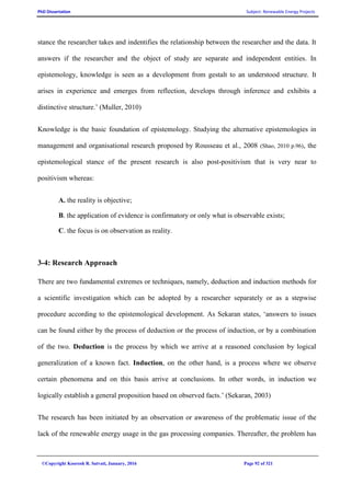 PhD Dissertation Subject: Renewable Energy Projects
©Copyright Koorosh R. Satvati, January, 2016 Page 92 of 321
stance the researcher takes and indentifies the relationship between the researcher and the data. It
answers if the researcher and the object of study are separate and independent entities. In
epistemology, knowledge is seen as a development from gestalt to an understood structure. It
arises in experience and emerges from reflection, develops through inference and exhibits a
distinctive structure.’ (Muller, 2010)
Knowledge is the basic foundation of epistemology. Studying the alternative epistemologies in
management and organisational research proposed by Rousseau et al., 2008 (Shao, 2010 p.96), the
epistemological stance of the present research is also post-positivism that is very near to
positivism whereas:
A. the reality is objective;
B. the application of evidence is confirmatory or only what is observable exists;
C. the focus is on observation as reality.
3-4: Research Approach
There are two fundamental extremes or techniques, namely, deduction and induction methods for
a scientific investigation which can be adopted by a researcher separately or as a stepwise
procedure according to the epistemological development. As Sekaran states, ‘answers to issues
can be found either by the process of deduction or the process of induction, or by a combination
of the two. Deduction is the process by which we arrive at a reasoned conclusion by logical
generalization of a known fact. Induction, on the other hand, is a process where we observe
certain phenomena and on this basis arrive at conclusions. In other words, in induction we
logically establish a general proposition based on observed facts.’ (Sekaran, 2003)
The research has been initiated by an observation or awareness of the problematic issue of the
lack of the renewable energy usage in the gas processing companies. Thereafter, the problem has
 