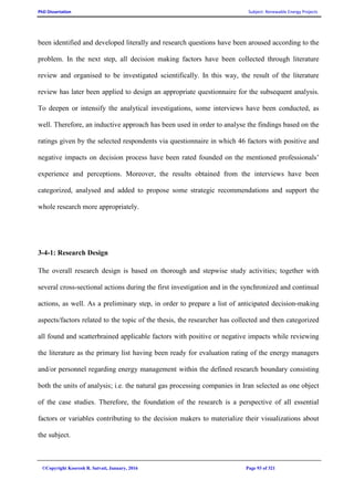 PhD Dissertation Subject: Renewable Energy Projects
©Copyright Koorosh R. Satvati, January, 2016 Page 93 of 321
been identified and developed literally and research questions have been aroused according to the
problem. In the next step, all decision making factors have been collected through literature
review and organised to be investigated scientifically. In this way, the result of the literature
review has later been applied to design an appropriate questionnaire for the subsequent analysis.
To deepen or intensify the analytical investigations, some interviews have been conducted, as
well. Therefore, an inductive approach has been used in order to analyse the findings based on the
ratings given by the selected respondents via questionnaire in which 46 factors with positive and
negative impacts on decision process have been rated founded on the mentioned professionals’
experience and perceptions. Moreover, the results obtained from the interviews have been
categorized, analysed and added to propose some strategic recommendations and support the
whole research more appropriately.
3-4-1: Research Design
The overall research design is based on thorough and stepwise study activities; together with
several cross-sectional actions during the first investigation and in the synchronized and continual
actions, as well. As a preliminary step, in order to prepare a list of anticipated decision-making
aspects/factors related to the topic of the thesis, the researcher has collected and then categorized
all found and scatterbrained applicable factors with positive or negative impacts while reviewing
the literature as the primary list having been ready for evaluation rating of the energy managers
and/or personnel regarding energy management within the defined research boundary consisting
both the units of analysis; i.e. the natural gas processing companies in Iran selected as one object
of the case studies. Therefore, the foundation of the research is a perspective of all essential
factors or variables contributing to the decision makers to materialize their visualizations about
the subject.
 