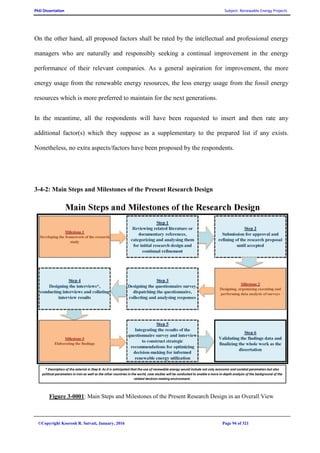 PhD Dissertation Subject: Renewable Energy Projects
©Copyright Koorosh R. Satvati, January, 2016 Page 94 of 321
On the other hand, all proposed factors shall be rated by the intellectual and professional energy
managers who are naturally and responsibly seeking a continual improvement in the energy
performance of their relevant companies. As a general aspiration for improvement, the more
energy usage from the renewable energy resources, the less energy usage from the fossil energy
resources which is more preferred to maintain for the next generations.
In the meantime, all the respondents will have been requested to insert and then rate any
additional factor(s) which they suppose as a supplementary to the prepared list if any exists.
Nonetheless, no extra aspects/factors have been proposed by the respondents.
3-4-2: Main Steps and Milestones of the Present Research Design
Figure 3-0001: Main Steps and Milestones of the Present Research Design in an Overall View
 