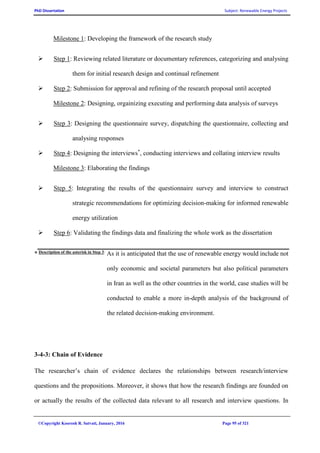 PhD Dissertation Subject: Renewable Energy Projects
©Copyright Koorosh R. Satvati, January, 2016 Page 95 of 321
Milestone 1: Developing the framework of the research study
 Step 1: Reviewing related literature or documentary references, categorizing and analysing
them for initial research design and continual refinement
 Step 2: Submission for approval and refining of the research proposal until accepted
Milestone 2: Designing, orgainizing executing and performing data analysis of surveys
 Step 3: Designing the questionnaire survey, dispatching the questionnaire, collecting and
analysing responses
 Step 4: Designing the interviews*
, conducting interviews and collating interview results
Milestone 3: Elaborating the findings
 Step 5: Integrating the results of the questionnaire survey and interview to construct
strategic recommendations for optimizing decision-making for informed renewable
energy utilization
 Step 6: Validating the findings data and finalizing the whole work as the dissertation
* Description of the asterisk in Step 3:
As it is anticipated that the use of renewable energy would include not
only economic and societal parameters but also political parameters
in Iran as well as the other countries in the world, case studies will be
conducted to enable a more in-depth analysis of the background of
the related decision-making environment.
3-4-3: Chain of Evidence
The researcher’s chain of evidence declares the relationships between research/interview
questions and the propositions. Moreover, it shows that how the research findings are founded on
or actually the results of the collected data relevant to all research and interview questions. In
 