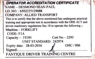 -OFERATORACCREDITATTONCERTIFICATE . ii
'NAME _DESMOND SEAN PAUL
I.D. NO. : 6502225 129088
COMPANY: ALLIED TRANSPORT
This is to certifu that the above mentioned has undergone practical
training and appropriate test in accordance with the OHS ACT and
driven machinery regulations Sec I 8 to operate the following ;
Machine - FORKLIFT
CODE- FIA
Capacity - 3TON Cert No - 2293
UNIT STANDARD: 242974
Expiry date: 28-03-2016 ,/ OHC / 006
Signed:....... 4, .... ...
FANTIQUE DRIVER TRAINING CENTRE