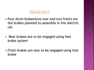  Four drum brakes(two rear and two front) are
the brakes planned to assemble in the electric
car.
 Rear brakes are to be engaged using foot
brake system
 Front brakes are also to be engaged using foot
brake
 
