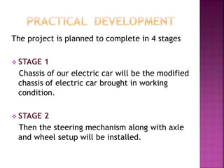 The project is planned to complete in 4 stages
 STAGE 1
Chassis of our electric car will be the modified
chassis of electric car brought in working
condition.
 STAGE 2
Then the steering mechanism along with axle
and wheel setup will be installed.
 