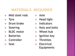  Mild steel rods
 Tyre
 Drum brake
 Steering
 BLDC motor
 Batteries
 Controller
 Seat
 Axle
 Head light
 Indicators
 Nuts and bolts
 Wheel hub
 Ignition key
 Throttles
 Electrical
Equipments
 