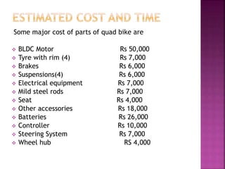 Some major cost of parts of quad bike are
 BLDC Motor Rs 50,000
 Tyre with rim (4) Rs 7,000
 Brakes Rs 6,000
 Suspensions(4) Rs 6,000
 Electrical equipment Rs 7,000
 Mild steel rods Rs 7,000
 Seat Rs 4,000
 Other accessories Rs 18,000
 Batteries Rs 26,000
 Controller Rs 10,000
 Steering System Rs 7,000
 Wheel hub RS 4,000
 