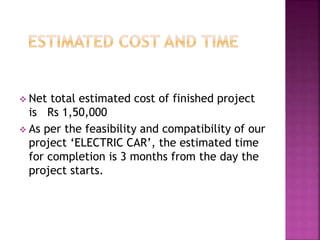 Net total estimated cost of finished project
is Rs 1,50,000
 As per the feasibility and compatibility of our
project ‘ELECTRIC CAR’, the estimated time
for completion is 3 months from the day the
project starts.
 