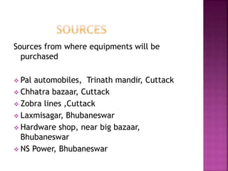 Sources from where equipments will be
purchased
 Pal automobiles, Trinath mandir, Cuttack
 Chhatra bazaar, Cuttack
 Zobra lines ,Cuttack
 Laxmisagar, Bhubaneswar
 Hardware shop, near big bazaar,
Bhubaneswar
 NS Power, Bhubaneswar
 